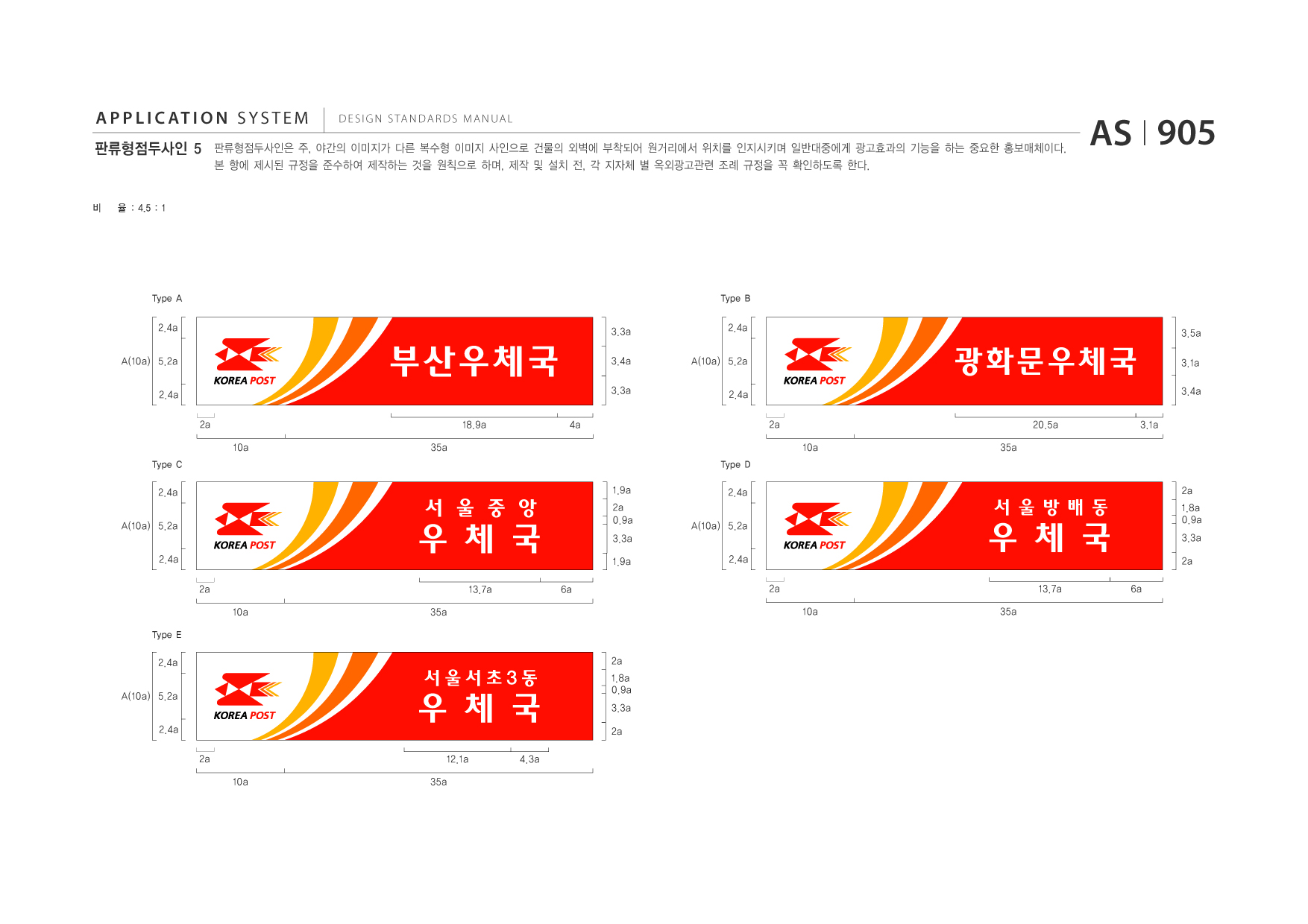 APPLICATION SYSTEM 판류형점두사인 5  DESIGN STANDARDS MANUAL  판류형점두사인은 주, 야간의 이미지가 다른 복수형 이미지 사인으로 건물의 외벽에 부착되어 원거리에서 위치를 인지시키며 일반대중에게 광고효과의 기능을 하는 중요한 홍보매체이다. 본 항에 제시된 규정을 준수하여 제작하는 것을 원칙으로 하며, 제작 및 설치 전, 각 지자체 별 옥외광고관련 조례 규정을 꼭 확인하도록 한다.  AS I 905  비  율 : 4.5 : 1  Type A  Type B  2.4a A(10a) 5.2a 2.4a 2a 10a Type C  3.3a  2.4a A(10a) 5.2a 2.4a 2a 10a Type D  3.5a  부산우체국 18.9a 35a 4a  3.4a 3.3a  광화문우체국 20.5a 35a 3.1a  3.1a 3.4a  2.4a A(10a) 5.2a 2.4a 2a 10a Type E  1.9a  우 체 국 13.7a 35a 6a  서 울 중 앙  2.4a A(10a) 5.2a 2.4a 2a 10a  2a  2a 1.8a 0.9a 3.3a 2a  2a 0.9a 3.3a 1.9a  우 체 국 13.7a 35a 6a  서울방배동  2.4a A(10a) 5.2a 2.4a 2a 10a  2a  우 체 국 12.1a 35a 4.3a  서울서초3동  1.8a 0.9a 3.3a 2a